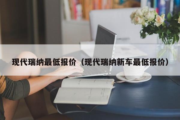 现代瑞纳最低报价（现代瑞纳新车最低报价）