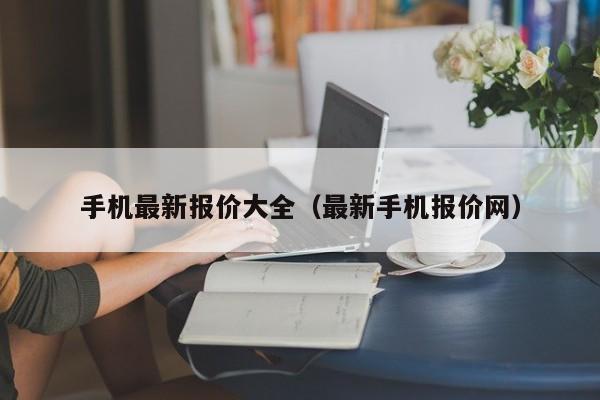 手机最新报价大全（最新手机报价网）