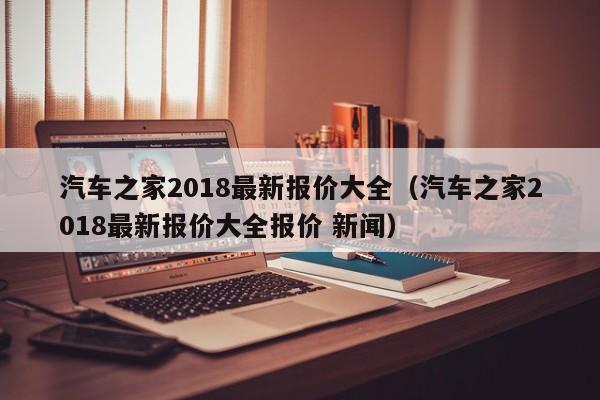 汽车之家2018最新报价大全（汽车之家2018最新报价大全报价 新闻）