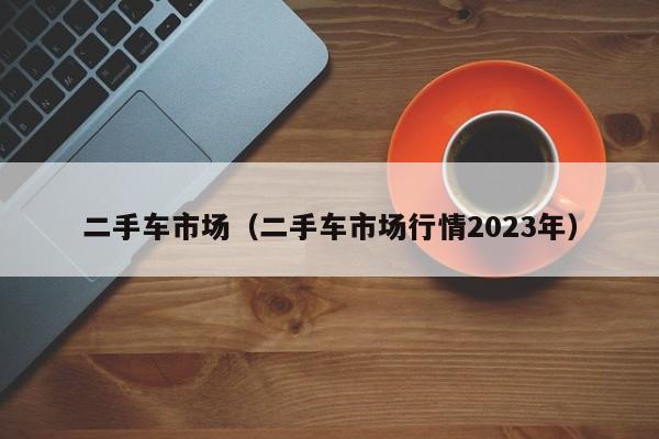 二手车市场（二手车市场行情2023年）