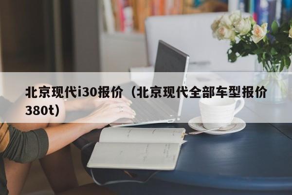 北京现代i30报价（北京现代全部车型报价380t）