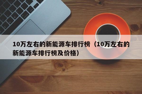 10万左右的新能源车排行榜（10万左右的新能源车排行榜及价格）