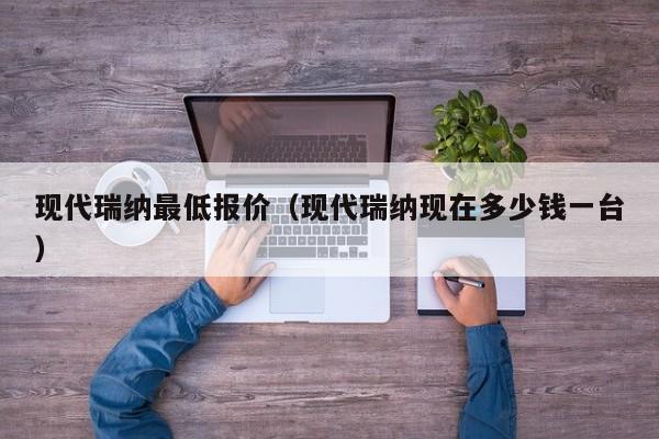 现代瑞纳最低报价（现代瑞纳现在多少钱一台）