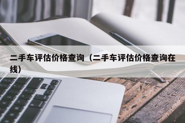 二手车评估价格查询（二手车评估价格查询在线）