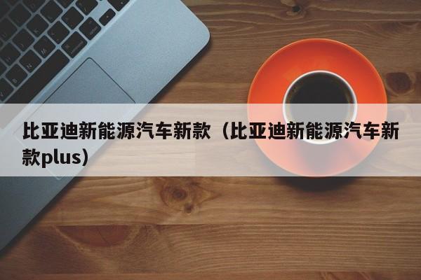 比亚迪新能源汽车新款（比亚迪新能源汽车新款plus）