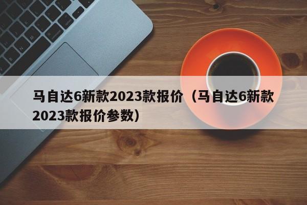 马自达6新款2023款报价（马自达6新款2023款报价参数）