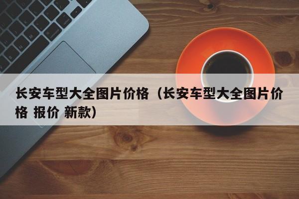 长安车型大全图片价格（长安车型大全图片价格 报价 新款）