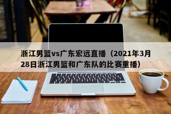 浙江男篮vs广东宏远直播（2021年3月28日浙江男篮和广东队的比赛重播）