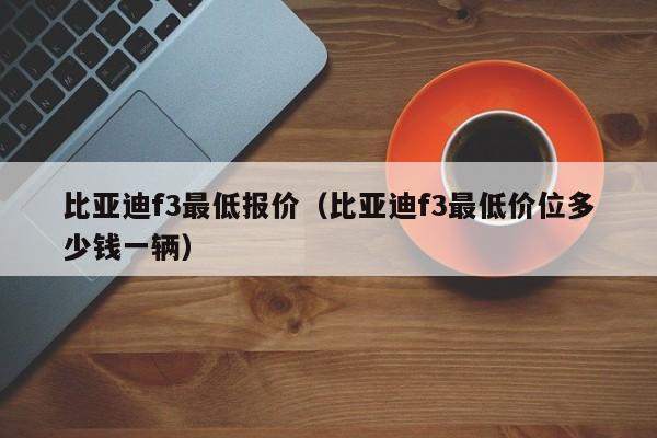 比亚迪f3最低报价（比亚迪f3最低价位多少钱一辆）