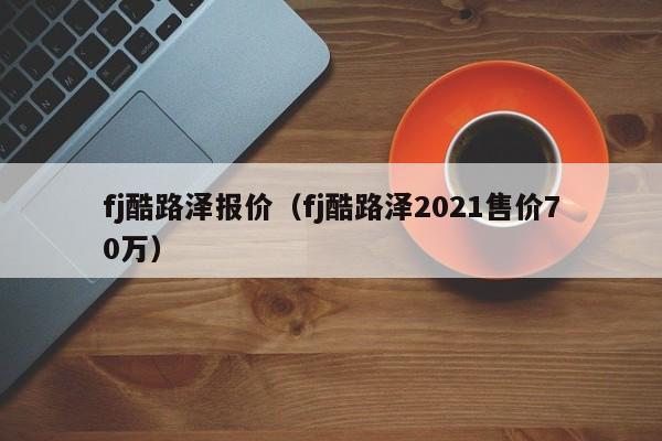 fj酷路泽报价（fj酷路泽2021售价70万）