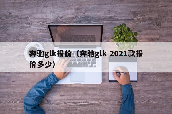 奔驰glk报价（奔驰glk 2021款报价多少）