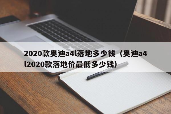 2020款奥迪a4l落地多少钱（奥迪a4l2020款落地价最低多少钱）