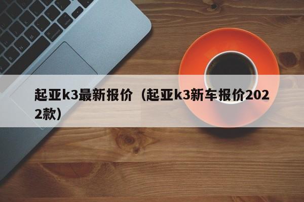 起亚k3最新报价（起亚k3新车报价2022款）