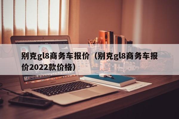 别克gl8商务车报价（别克gl8商务车报价2022款价格）