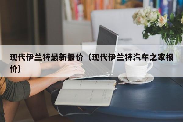 现代伊兰特最新报价（现代伊兰特汽车之家报价）