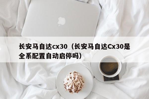 长安马自达cx30（长安马自达Cx30是全系配置自动启停吗）