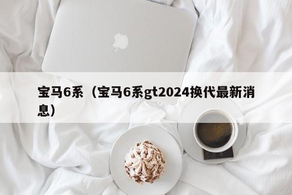 宝马6系（宝马6系gt2024换代最新消息）