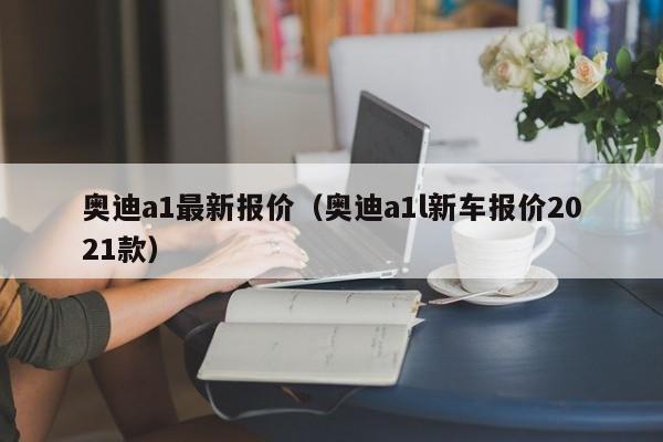 奥迪a1最新报价（奥迪a1l新车报价2021款）