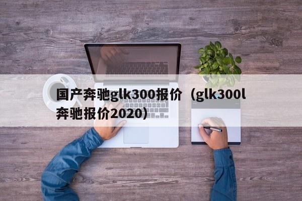 国产奔驰glk300报价（glk300l奔驰报价2020）