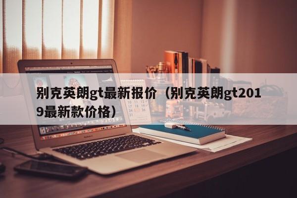 别克英朗gt最新报价（别克英朗gt2019最新款价格）