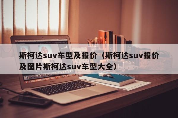 斯柯达suv车型及报价（斯柯达suv报价及图片斯柯达suv车型大全）