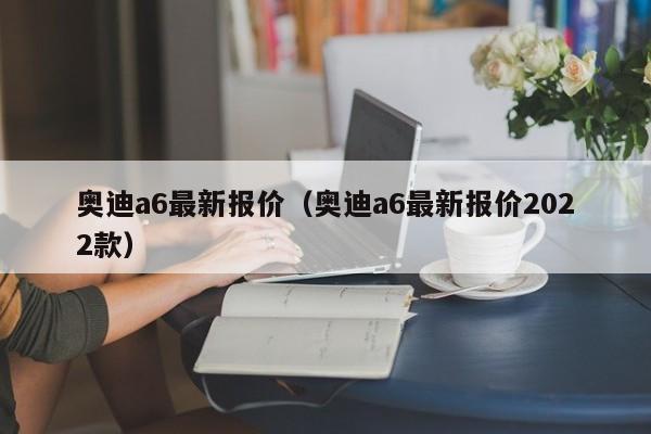 奥迪a6最新报价（奥迪a6最新报价2022款）