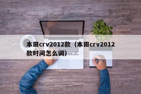 本田crv2012款（本田crv2012款时间怎么调）