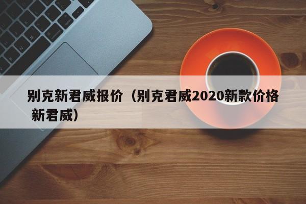 别克新君威报价（别克君威2020新款价格 新君威）