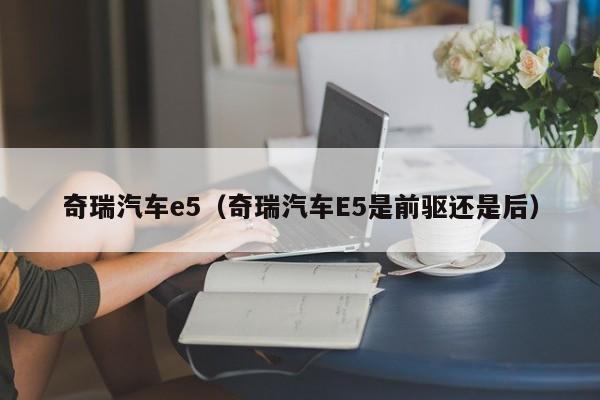 奇瑞汽车e5（奇瑞汽车E5是前驱还是后）