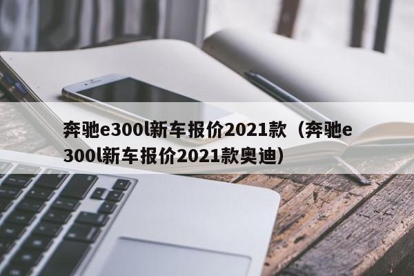 奔驰e300l新车报价2021款（奔驰e300l新车报价2021款奥迪）