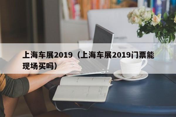 上海车展2019（上海车展2019门票能现场买吗）