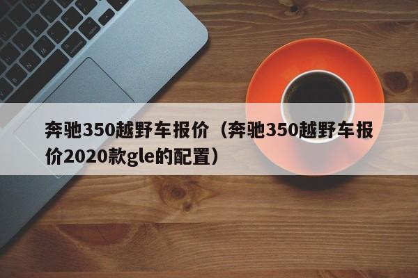 奔驰350越野车报价（奔驰350越野车报价2020款gle的配置）