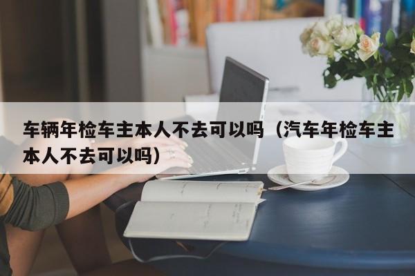 车辆年检车主本人不去可以吗（汽车年检车主本人不去可以吗）