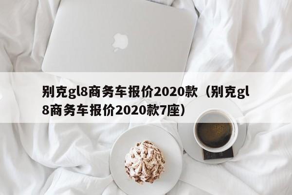 别克gl8商务车报价2020款（别克gl8商务车报价2020款7座）