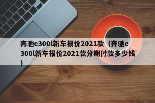 奔驰e300l新车报价2021款（奔驰e300l新车报价2021款分期付款多少钱）