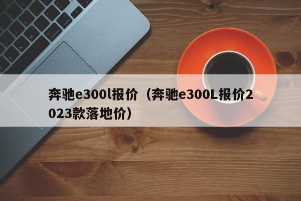 奔驰e300l报价（奔驰e300L报价2023款落地价）