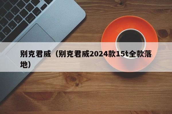 别克君威（别克君威2024款15t全款落地）