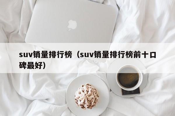 suv销量排行榜（suv销量排行榜前十口碑最好）