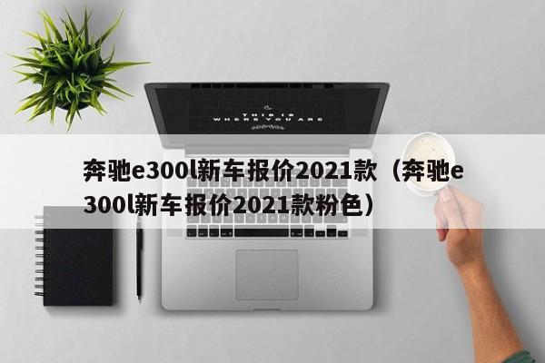 奔驰e300l新车报价2021款（奔驰e300l新车报价2021款粉色）