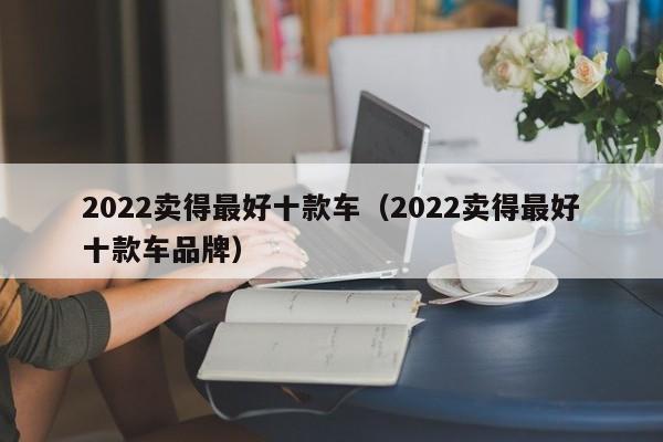 2022卖得最好十款车（2022卖得最好十款车品牌）