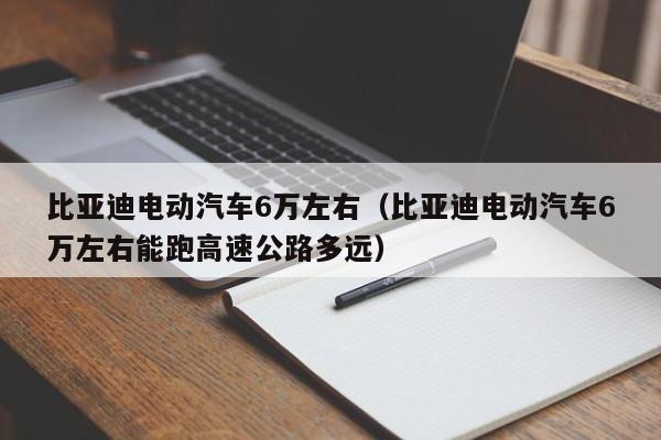 比亚迪电动汽车6万左右（比亚迪电动汽车6万左右能跑高速公路多远）