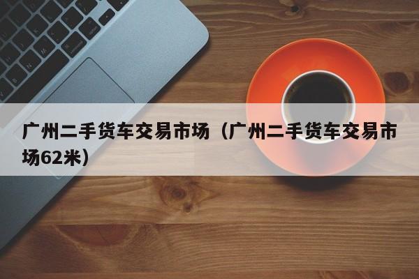 广州二手货车交易市场（广州二手货车交易市场62米）